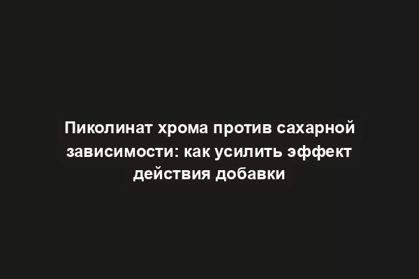 Пиколинат хрома против сахарной зависимости: как усилить эффект действия добавки