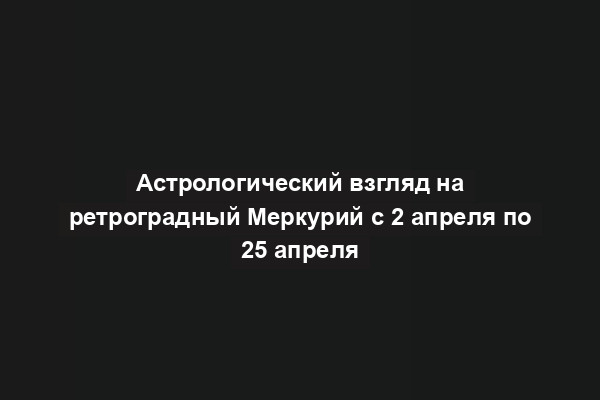 Астрологический взгляд на ретроградный Меркурий с 2 апреля по 25 апреля