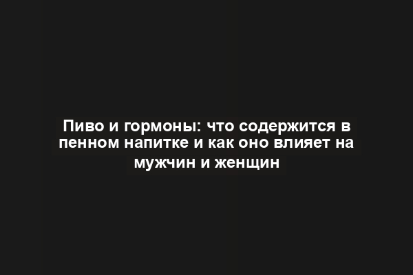 Пиво и гормоны: что содержится в пенном напитке и как оно влияет на мужчин и женщин