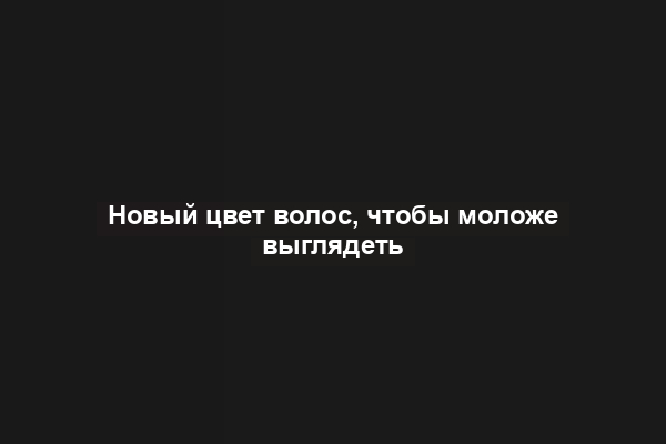 Новый цвет волос, чтобы моложе выглядеть