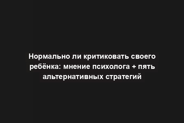 Нормально ли критиковать своего ребёнка: мнение психолога + пять альтернативных стратегий