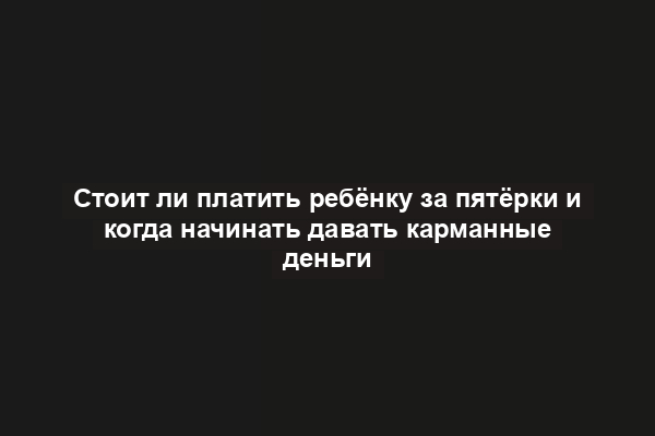 Стоит ли платить ребёнку за пятёрки и когда начинать давать карманные деньги