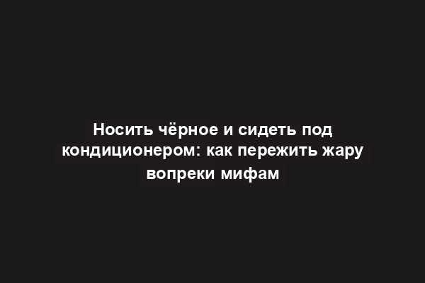 Носить чёрное и сидеть под кондиционером: как пережить жару вопреки мифам