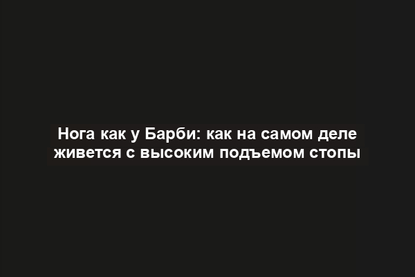 Нога как у Барби: как на самом деле живется с высоким подъемом стопы