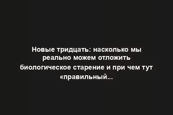 Новые тридцать: насколько мы реально можем отложить биологическое старение и при чем тут «правильный настрой»