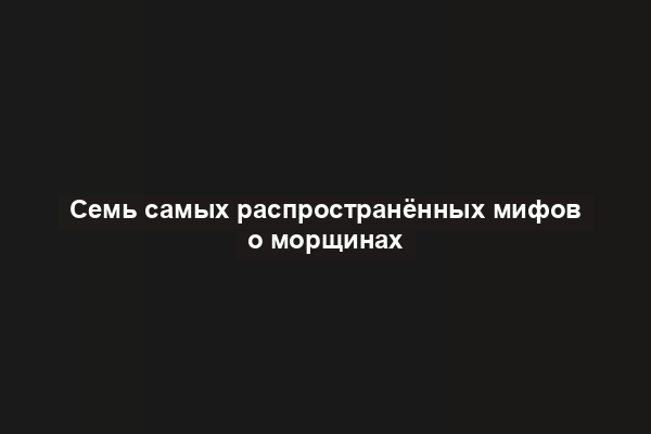 Семь самых распространённых мифов о морщинах