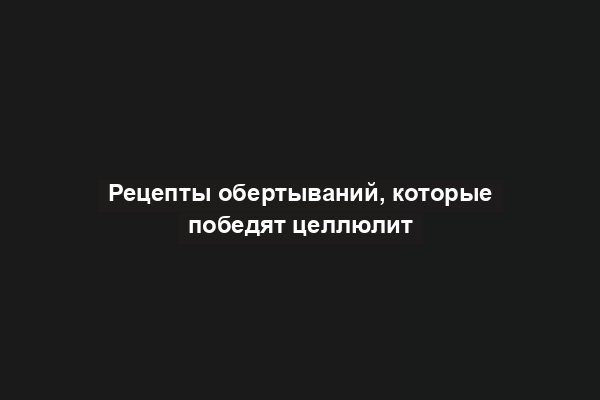 Рецепты обертываний, которые победят целлюлит