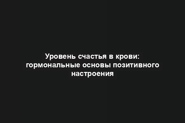 Уровень счастья в крови: гормональные основы позитивного настроения