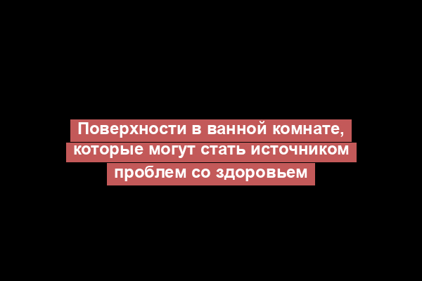 Поверхности в ванной комнате, которые могут стать источником проблем со здоровьем