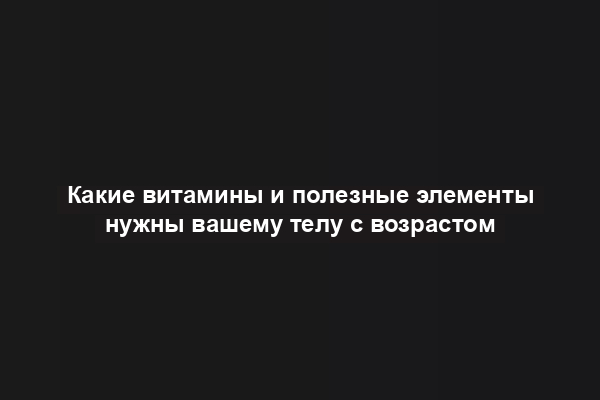 Какие витамины и полезные элементы нужны вашему телу с возрастом