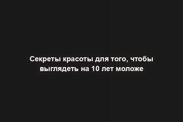 Секреты красоты для того, чтобы выглядеть на 10 лет моложе