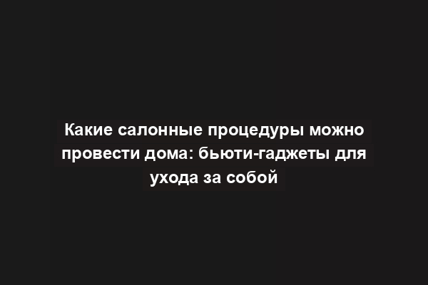 Какие салонные процедуры можно провести дома: бьюти-гаджеты для ухода за собой