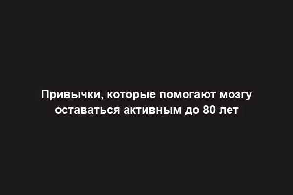 Привычки, которые помогают мозгу оставаться активным до 80 лет